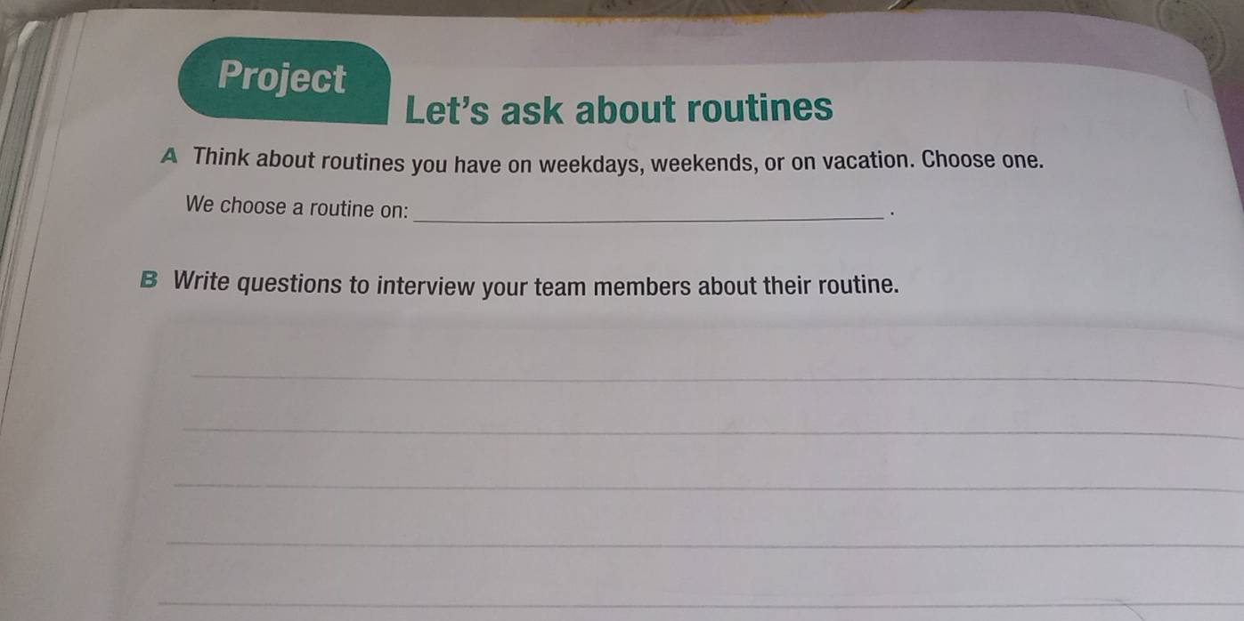 Project 
Let's ask about routines 
A Think about routines you have on weekdays, weekends, or on vacation. Choose one. 
We choose a routine on:_ 
. 
B Write questions to interview your team members about their routine. 
_ 
_ 
_ 
_ 
_ 
_ 
_ 
_