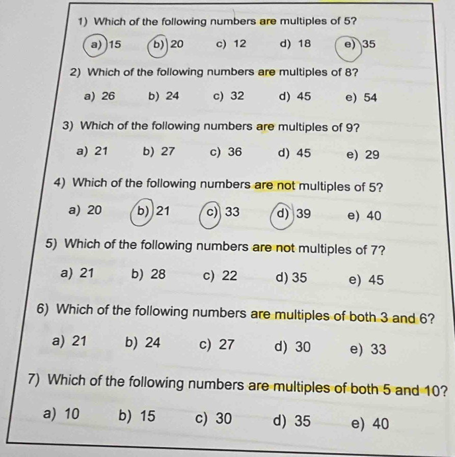 Which of the following numbers are multiples of 5?
a)) 15 b) 20 c) 12 d) 18 e) 35
2) Which of the following numbers are multiples of 8?
a) 26 b) 24 c) 32 d) 45 e) 54
3) Which of the following numbers are multiples of 9?
a) 21 b) 27 c) 36 d) 45 e) 29
4) Which of the following numbers are not multiples of 5?
a) 20 b) 21 c) 33 d) 39 e) 40
5) Which of the following numbers are not multiples of 7?
a) 21 b) 28 c) 22 d) 35 e) 45
6) Which of the following numbers are multiples of both 3 and 6?
a) 21 b) 24 c) 27 d) 30 e) 33
7) Which of the following numbers are multiples of both 5 and 10?
a) 10 b) 15 c) 30 d) 35 e) 40