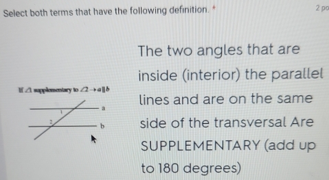 Select both terms that have the following definition. * 2 pc
The two angles that are
inside (interior) the parallel
I ∠ 1 supplementary to ∠ 2to a||b
lines and are on the same
a
1
2 b side of the transversal Are
SUPPLEMENTARY (add up
to 180 degrees)