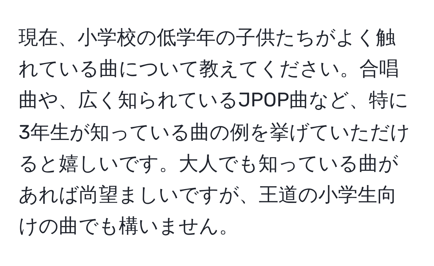 現在、小学校の低学年の子供たちがよく触れている曲について教えてください。合唱曲や、広く知られているJPOP曲など、特に3年生が知っている曲の例を挙げていただけると嬉しいです。大人でも知っている曲があれば尚望ましいですが、王道の小学生向けの曲でも構いません。