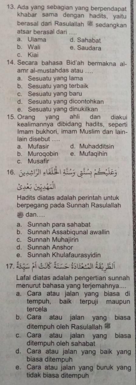 Ada yang sebagian yang berpendapat
khabar sama dengan hadits, yaitu
berasal dari Rasulallah sedangkan
atsar berasal dari ..
a. Ulama d. Sahabat
b. Wali e. Saudara
c. Kiai
14. Secara bahasa Bid'ah bermakna al-
amr al-mustahdas atau ....
a. Sesuatu yang lama
b. Sesuatu yang terbaik
c. Sesuatu yang baru
d. Sesuatu yang dicontohkan
e. Sesuatu yang dinukilkan
15. Orang yang ahli dan diakui
kealimannya dibidang hadits, seperti
Imam bukhori, imam Muslim dan lain-
lain disebut ....
a. Mufasir d. Muhadditsin
b. Muroqobin e. Mufaqihin
c. Musafir
16.
Hadits diatas adalah perintah untuk
berpegang pada Sunnah Rasulallah
dan....
a. Sunnah para sahabat
b. Sunnah Assabiqunal awallin
c. Sunnah Muhajirin
d. Sunnah Anshor
e. Sunnah Khulafaurasyidin
17.
Lafal diatas adalah pengertian sunnah
menurut bahasa yang terjemahnya....
a. Cara atau jalan yang biasa di
tempuh, baik terpuji maupun
tercela
b. Cara atau jalan yang biasa
ditempuh oleh Rasulallah
c. Cara atau jalan yang biasa
ditempuh oleh sahabat
d. Cara atau jalan yang baik yang
biasa ditempuh
e. Cara atau jalan yang buruk yang
tidak biasa ditempuh