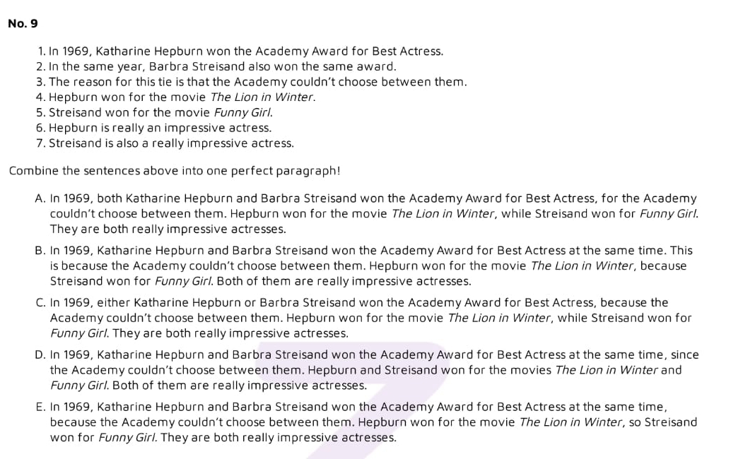 No. 9
1. In 1969, Katharine Hepburn won the Academy Award for Best Actress.
2. In the same year, Barbra Streisand also won the same award.
3. The reason for this tie is that the Academy couldn’t choose between them.
4. Hepburn won for the movie The Lion in Winter.
5. Streisand won for the movie Funny Girl.
6. Hepburn is really an impressive actress.
7. Streisand is also a really impressive actress.
Combine the sentences above into one perfect paragraph!
A. In 1969, both Katharine Hepburn and Barbra Streisand won the Academy Award for Best Actress, for the Academy
couldn’t choose between them. Hepburn won for the movie The Lion in Winter, while Streisand won for Funny Girl.
They are both really impressive actresses.
B. In 1969, Katharine Hepburn and Barbra Streisand won the Academy Award for Best Actress at the same time. This
is because the Academy couldn’t choose between them. Hepburn won for the movie The Lion in Winter, because
Streisand won for Funny Girl. Both of them are really impressive actresses.
C. In 1969, either Katharine Hepburn or Barbra Streisand won the Academy Award for Best Actress, because the
Academy couldn’t choose between them. Hepburn won for the movie The Lion in Winter, while Streisand won for
Funny Girl. They are both really impressive actresses.
D. In 1969, Katharine Hepburn and Barbra Streisand won the Academy Award for Best Actress at the same time, since
the Academy couldn’t choose between them. Hepburn and Streisand won for the movies The Lion in Winter and
Funny Girl. Both of them are really impressive actresses.
E. In 1969, Katharine Hepburn and Barbra Streisand won the Academy Award for Best Actress at the same time,
because the Academy couldn’t choose between them. Hepburn won for the movie The Lion in Winter, so Streisand
won for Funny Girl. They are both really impressive actresses.