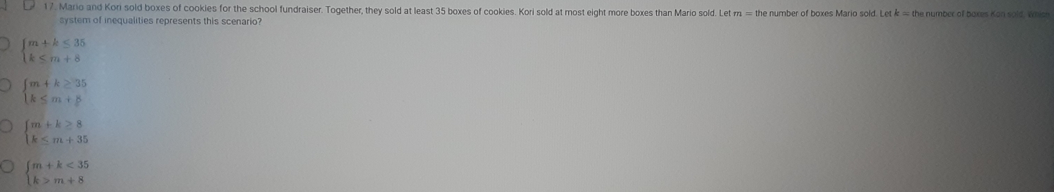 Mario and Kori sold boxes of cookies for the school fundraiser. Together, they sold at least 35 boxes of cookies. Kori sold at most eight more boxes than Mario sold. Let π he number of boxes Mario sold. Letk = the number of boxes Kon sold, which
system of inequalities represents this scenario?
beginarrayl m+k≤ 35 k≤ m+8endarray.
beginarrayl m+k≥ 35 k≤ m+8endarray.
beginarrayl m+k≥ 8 k≤ m+35endarray.
beginarrayl m+k<35 k>m+8endarray.