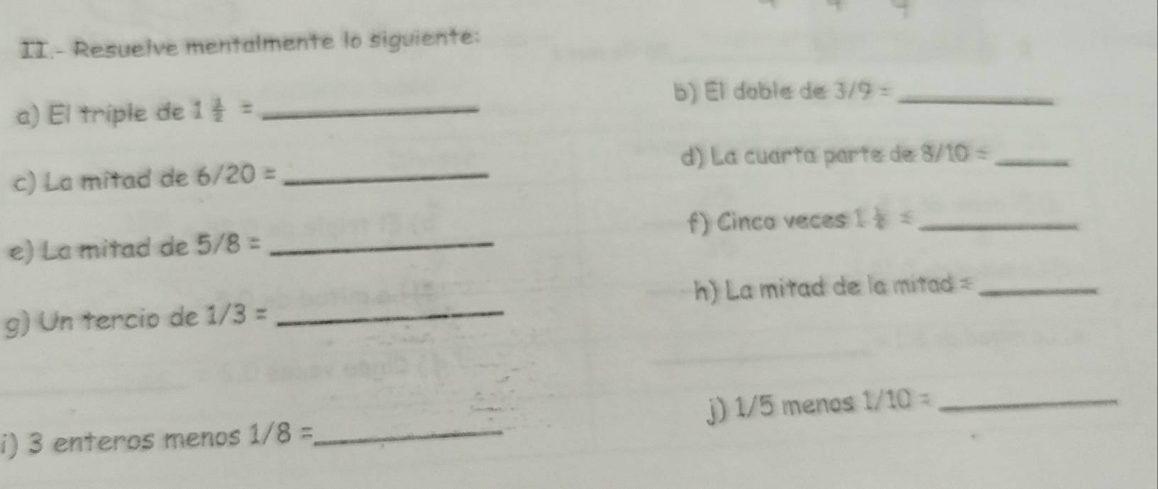 II.- Resuelve mentalmente lo siguiente: 
b) El doble de 3/9= _ 
a) El triple de 1 1/2 = _ 
d) La cuarta parte de 8/10= _ 
c) La mitad de 6/20= _ 
f) Cinco veces 
e) La mitad de 5/8= _ 1 1/4 ≤ _ 
h) La mitad de la mitad =_ 
g) Un tercio de 1/3= _ 
i) 3 enteros menos 1/8= _ j) 1/5 menos 1/10= _