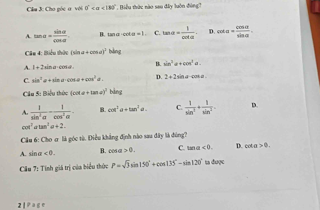 Cho góc α với 0° <180°. Biểu thức nào sau đây luôn đúng?
A. tan alpha = sin alpha /cos alpha  . B. tan alpha · cot alpha =1. C. tan alpha = 1/cot alpha  . D. cot alpha = cos alpha /sin alpha  . 
Câu 4: Biểu thức (sin a+cos a)^2 bằng
A. 1+2sin a· cos a.
B. sin^2a+cos^2a.
C. sin^2a+sin a· cos a+cos^2a. D. 2+2sin a· cos a. 
Câu 5: Biểu thức (cot a+tan a)^2 bàng
A.  1/sin^2alpha  - 1/cos^2alpha  . B. cot^2a+tan^2a. C.  1/sin^2 + 1/sin^2 . D.
cot^2atan^2a+2. 
Câu 6: Cho α là góc tù. Điều khẳng định nào sau đây là đúng?
A. sin alpha <0</tex>. B. cos alpha >0. C. tan alpha <0</tex>. D. cot alpha >0. 
* Câu 7: Tính giá trị của biểu thức P=sqrt(3)sin 150°+cos 135°-sin 120° ta được
2 | e