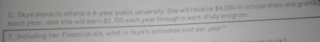 Skye plans to attend a 4-year public university. She will receive $4,300 in scholarships and grants 
each year, and she will earn $2,100 each year through a work study program. 
7. Including her financial aid, what is Skye's estimated cost per year?