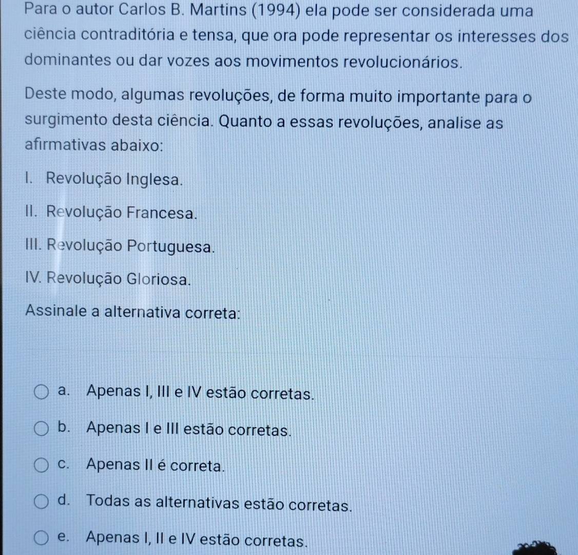 Para o autor Carlos B. Martins (1994) ela pode ser considerada uma
ciência contraditória e tensa, que ora pode representar os interesses dos
dominantes ou dar vozes aos movimentos revolucionários.
Deste modo, algumas revoluções, de forma muito importante para o
surgimento desta ciência. Quanto a essas revoluções, analise as
afirmativas abaixo:
1. Revolução Inglesa.
II. Revolução Francesa.
III. Revolução Portuguesa.
IV. Revolução Gloriosa.
Assinale a alternativa correta:
a. Apenas I, III e IV estão corretas.
b. Apenas I e III estão corretas.
c. Apenas II é correta.
d. Todas as alternativas estão corretas.
e. Apenas I, II e IV estão corretas.