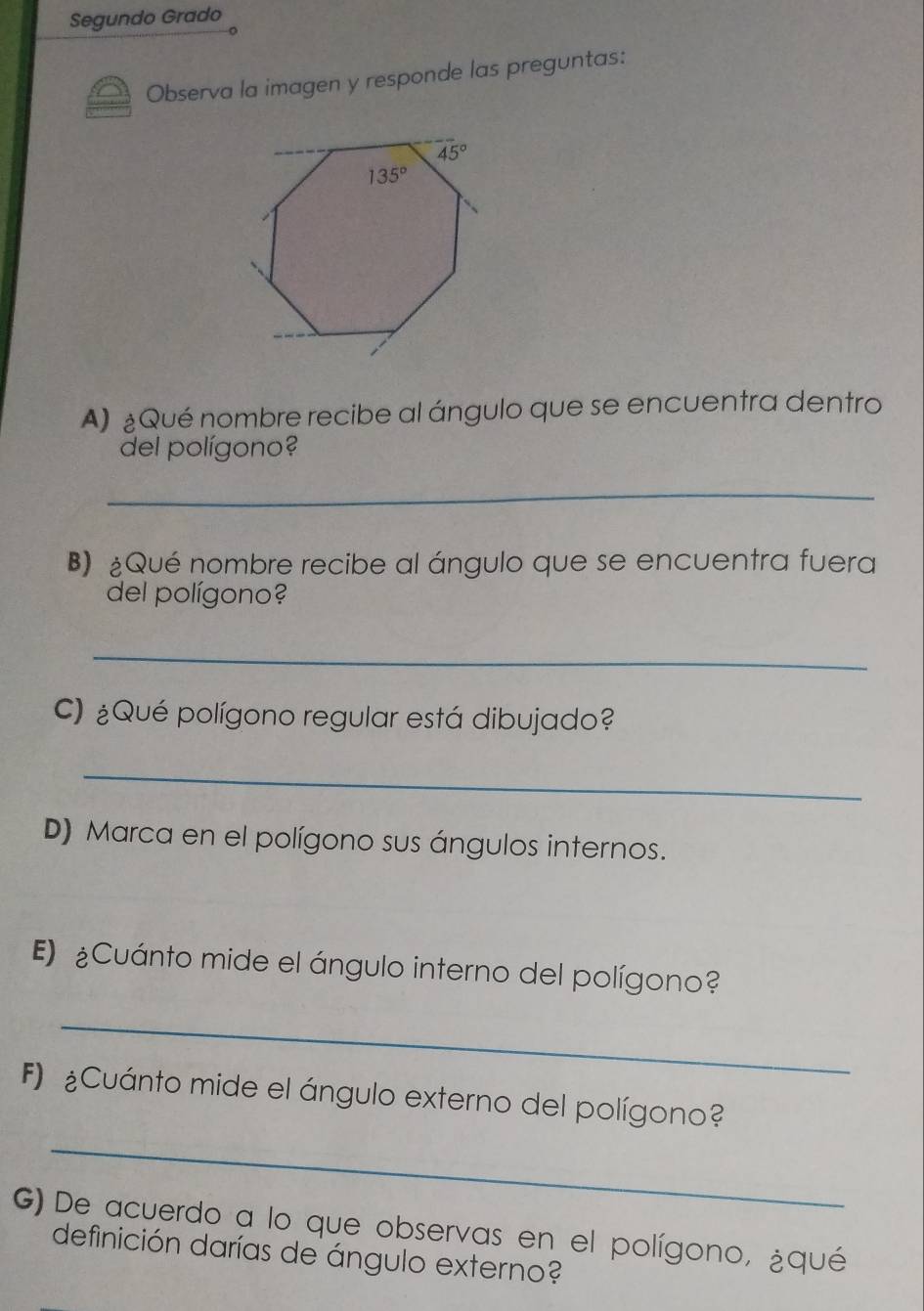 Segundo Grado
Observa la imagen y responde las preguntas:
A) ¿Qué nombre recibe al ángulo que se encuentra dentro
del polígono?
_
B) ¿Qué nombre recibe al ángulo que se encuentra fuera
del polígono?
_
C) ¿Qué polígono regular está dibujado?
_
D) Marca en el polígono sus ángulos internos.
E) ¿Cuánto mide el ángulo interno del polígono?
_
_
F) Cuánto mide el ángulo externo del polígono?
G) De acuerdo a lo que observas en el polígono, ¿qué
definición darías de ángulo externo?