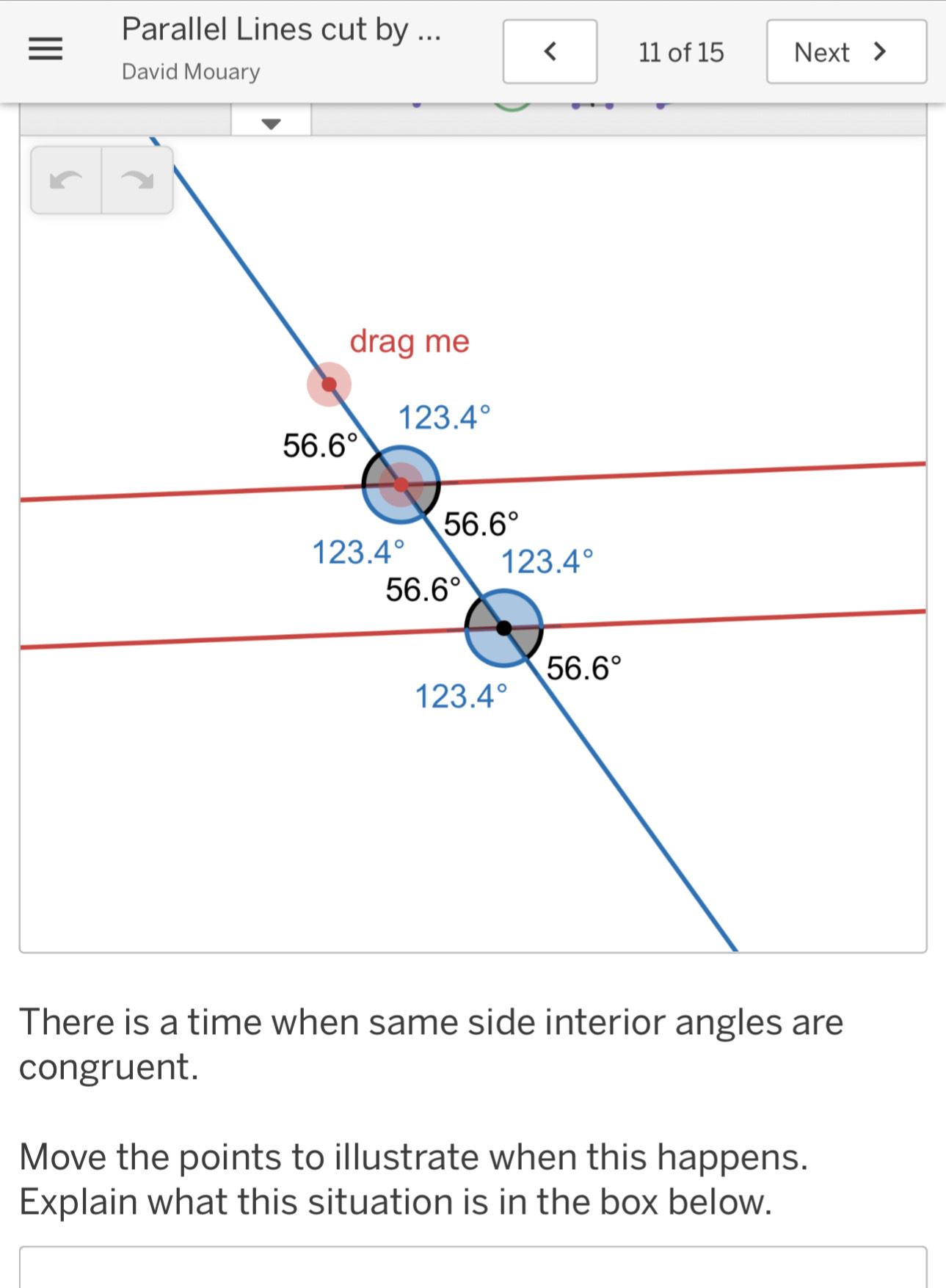 Parallel Lines cut by ...
< 11 of 15 Next >
David Mouary
There is a time when same side interior angles are
congruent.
Move the points to illustrate when this happens.
Explain what this situation is in the box below.