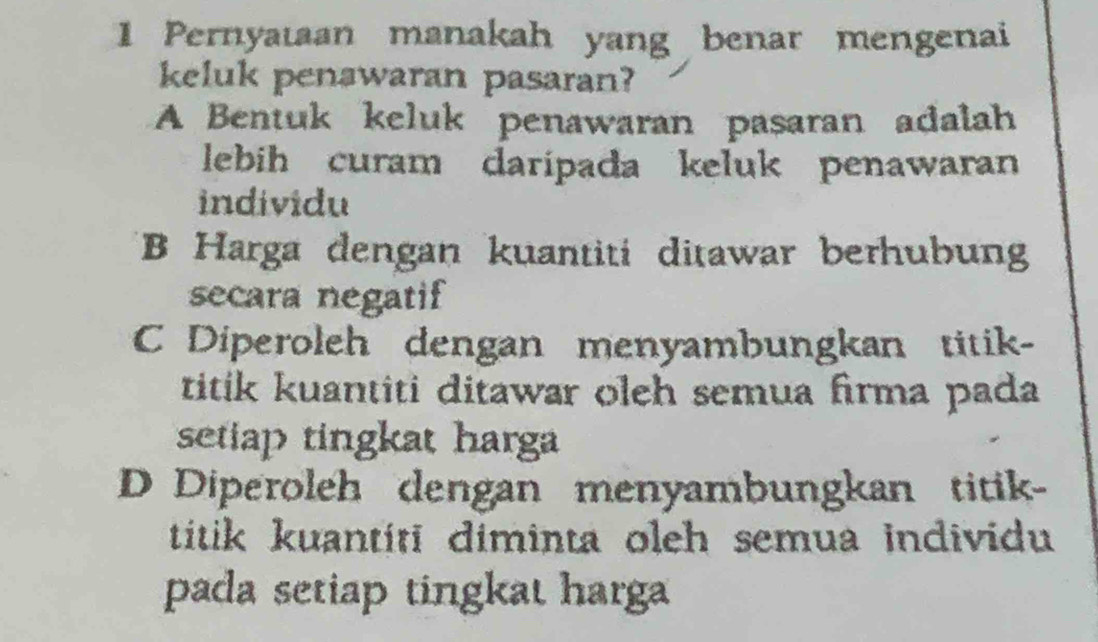 Pernyataan manakah yang benar mengenai
keluk penawaran pasaran?
A Bentuk keluk penawaran pasaran adalah
lebih curam daripada keluk penawaran
individu
B Harga dengan kuantiti ditawar berhubun
secara negatif
C Diperoleh dengan menyambungkan titik-
titik kuantiti ditawar oleh semua firma pada
setiap tingkat harga
D Diperoleh dengan menyambungkan titik-
titik kuantiti diminta oleh semua individu
pada setiap tingkat harga