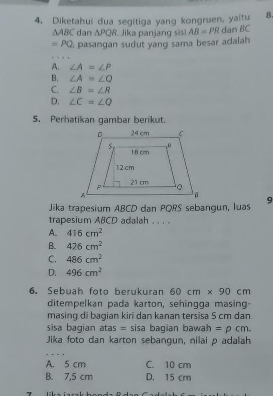 Diketahui dua segitiga yang kongruen, yaitu 8.
△ ABC dan △ PQR Jika panjang sisi AB=PR dan BC
=PQ , pasangan sudut yang sama besar adalah
A. ∠ A=∠ P
B. ∠ A=∠ Q
C. ∠ B=∠ R
D. ∠ C=∠ Q
5. Perhatikan gambar berikut.
9
Jika trapesium ABCD dan PQRS sebangun, luas
trapesium ABCD adalah . . . .
A. 416cm^2
B. 426cm^2
C. 486cm^2
D. 496cm^2
6. Sebuah foto berukuran 60cm* 90cm
ditempelkan pada karton, sehingga masing-
masing di bagian kiri dan kanan tersisa 5 cm dan
sisa bagian atas = sisa bagian bawah =pcm. 
Jika foto dan karton sebangun, nilai p adalah
.
A. 5 cm C. 10 cm
B. 7,5 cm D. 15 cm