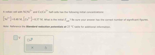 A voltaic cell with Ni|Ni^(2+) and Co|Co^(2+) half-cells has the following initial concentrations:
[Ni^(2+)]=0.48M, [Co^(2+)]=0.37M. What is the initial E_cell ? Be sure your answer has the correct number of significant figures. 
Note: Reference the Standard reduction potentials at 25°C table for additional information. 
□ V
□ m^
×