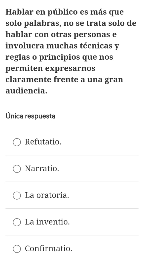 Hablar en público es más que
solo palabras, no se trata solo de
hablar con otras personas e
involucra muchas técnicas y
reglas o principios que nos
permiten expresarnos
claramente frente a una gran
audiencia.
Única respuesta
Refutatio.
Narratio.
La oratoria.
La inventio.
Confirmatio.