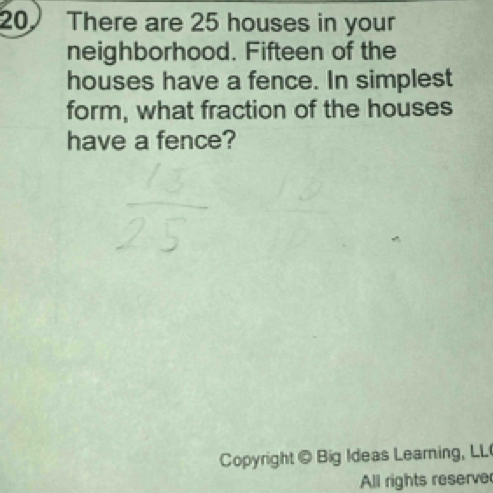 There are 25 houses in your 
neighborhood. Fifteen of the 
houses have a fence. In simplest 
form, what fraction of the houses 
have a fence? 
Copyright @ Big Ideas Learning, LL 
All rights reserve