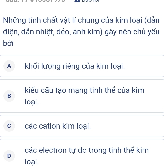 Những tính chất vật lí chung của kim loại (dẫn
điện, dẫn nhiệt, dẻo, ánh kim) gây nên chủ yếu
bởi
Akhối lượng riêng của kim loại.
kiểu cấu tạo mạng tinh thể của kim
B
loại.
c các cation kim loại.
các electron tự do trong tinh thể kim
D
loại.