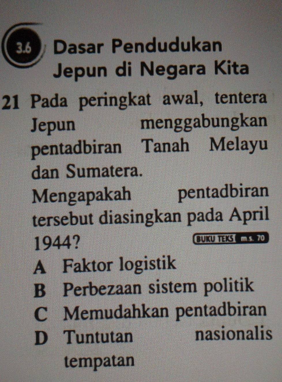 Dasar Pendudukan
Jepun di Negara Kita
21 Pada peringkat awal, tentera
Jepun menggabungkan
pentadbiran Tanah Melayu
dan Sumatera.
Mengapakah pentadbiran
tersebut diasingkan pada April
1944? BUKU TEKS ms. 70
A Faktor logistik
B Perbezaan sistem politik
C Memudahkan pentadbiran
D Tuntutan nasionalis
tempatan