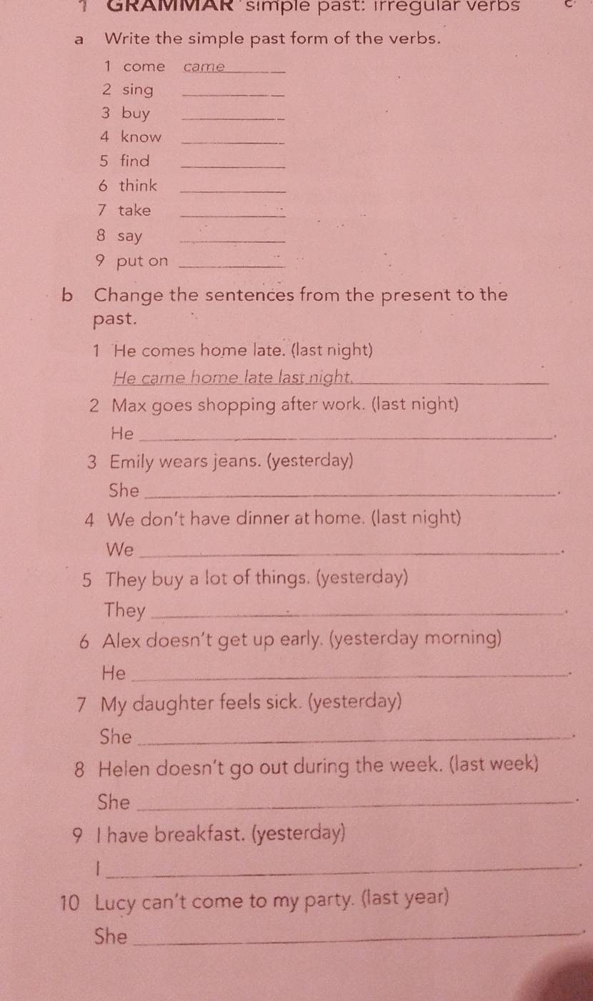 GRAMMAR símple past: ırrégular verbs C 
a Write the simple past form of the verbs. 
1 come came_ 
2 sing_ 
3 buy_ 
4 know_ 
5 find_ 
6 think_ 
7 take_ 
8 say_ 
9 put on_ 
b Change the sentences from the present to the 
past. 
1 He comes home late. (last night) 
He came home late last night._ 
2 Max goes shopping after work. (last night) 
He_ 
. 
3 Emily wears jeans. (yesterday) 
She_ 
. 
4 We don't have dinner at home. (last night) 
We_ 
. 
5 They buy a lot of things. (yesterday) 
They_ 
、 
6 Alex doesn’t get up early. (yesterday morning) 
He_ 
. 
7 My daughter feels sick. (yesterday) 
She_ 
. 
8 Helen doesn't go out during the week. (last week) 
She _. 
9 I have breakfast. (yesterday) 
_| 
. 
10 Lucy can’t come to my party. (last year) 
She_ 
.