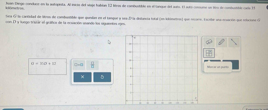 Juan Diego conduce en la autopista. Al inicio del viaje habían 12 litros de combustible en el tanque del auto. El auto consume un litro de combustible cada 35
kilómetros. 
Sea G la cantidad de litros de combustible que quedan en el tanque y sea D la distancia total (en kilómetros) que recorre. Escribir una ecuación que relacione G 
con D y luego trazar el gráfico de la ecuación usando los siguientes ejes.
G=35D+12 □ =□  □ /□   Marcar un punto 
×