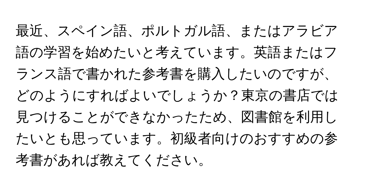 最近、スペイン語、ポルトガル語、またはアラビア語の学習を始めたいと考えています。英語またはフランス語で書かれた参考書を購入したいのですが、どのようにすればよいでしょうか？東京の書店では見つけることができなかったため、図書館を利用したいとも思っています。初級者向けのおすすめの参考書があれば教えてください。