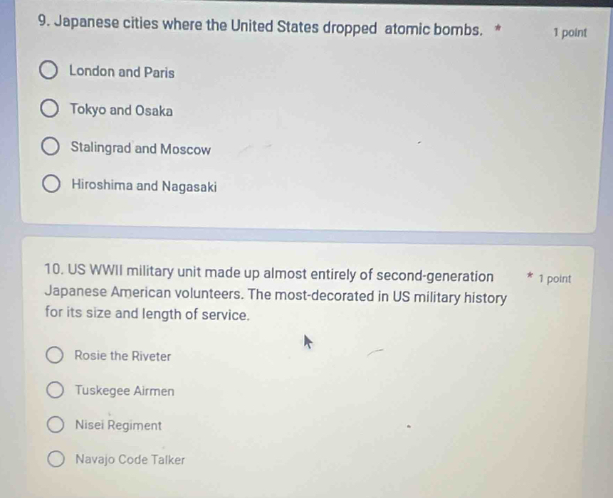 Japanese cities where the United States dropped atomic bombs. * 1 point
London and Paris
Tokyo and Osaka
Stalingrad and Moscow
Hiroshima and Nagasaki
10. US WWII military unit made up almost entirely of second-generation * 1 point
Japanese American volunteers. The most-decorated in US military history
for its size and length of service.
Rosie the Riveter
Tuskegee Airmen
Nisei Regiment
Navajo Code Talker