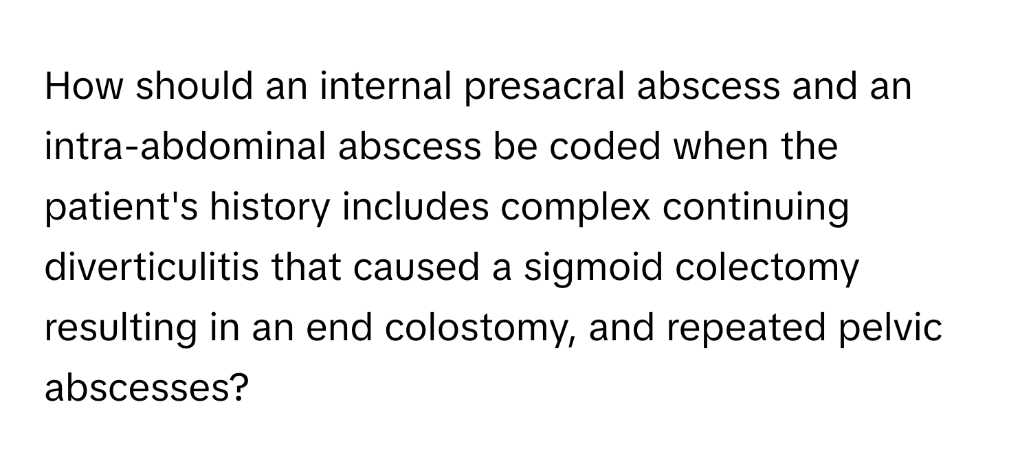 How should an internal presacral abscess and an intra-abdominal abscess be coded when the patient's history includes complex continuing diverticulitis that caused a sigmoid colectomy resulting in an end colostomy, and repeated pelvic abscesses?