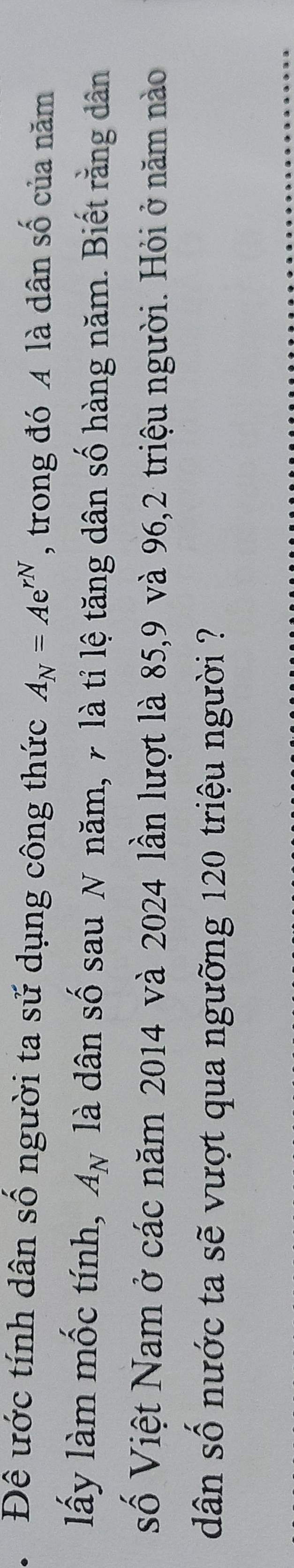 Đề ước tính dân số người ta sử dụng công thức A_N=Ae^(rN) , trong đó A là dân số của năm 
lấy làm mốc tính, A_N là dân số sau N năm, 7 là tỉ lệ tăng dân số hàng năm. Biết rằng dân 
Số Việt Nam ở các năm 2014 và 2024 lần lượt là 85, 9 và 96, 2 triệu người. Hỏi ở năm nào 
dân số nước ta sẽ vượt qua ngưỡng 120 triệu người ?