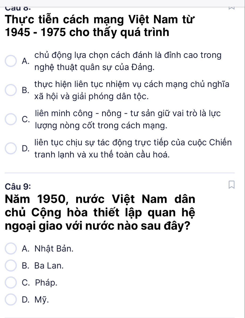 Cau ǒ.
Thực tiễn cách mạng Việt Nam từ
1945 - 1975 cho thấy quá trình
chủ động lựa chọn cách đánh là đỉnh cao trong
A.
nghệ thuật quân sự của Đảng.
thực hiện liên tục nhiệm vụ cách mạng chủ nghĩa
B.
xã hội và giải phóng dân tộc.
liên minh công - nông - tư sản giữ vai trò là lực
C.
lượng nòng cốt trong cách mạng.
liên tục chịu sự tác động trực tiếp của cuộc Chiến
D.
tranh lạnh và xu thế toàn cầu hoá.
Câu 9:
Năm 1950, nước Việt Nam dân
chủ Cộng hòa thiết lập quan hệ
ngoại giao với nước nào sau đây?
A. Nhật Bản.
B. Ba Lan.
C. Pháp.
D. Mỹ.