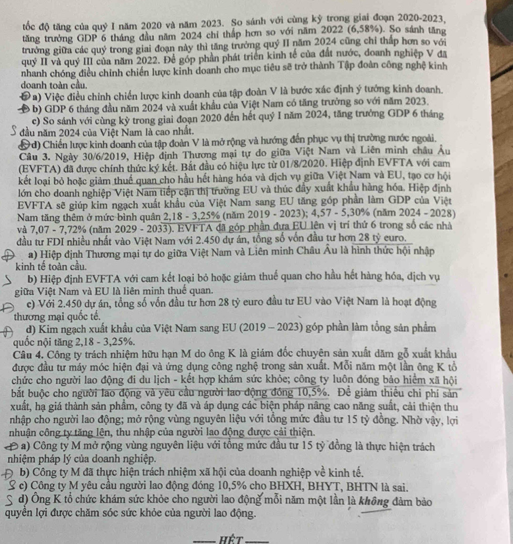 tốc độ tăng của quỷ I năm 2020 và năm 2023. So sánh với cùng kỷ trong giai đoạn 2020-2023,
tăng trưởng GDP 6 tháng đầu năm 2024 chỉ thấp hơn so với năm 2022 (6,58%). So sánh tăng
trưởng giữa các quý trong giai đoạn này thì tăng trưởng quý II năm 2024 cũng chỉ thấp hơn so với
quý II và quý III của năm 2022. Để góp phần phát triển kinh tế của đất nước, doanh nghiệp V đã
nhanh chóng điều chỉnh chiến lược kinh doanh cho mục tiêu sẽ trở thành Tập đoàn công nghệ kinh
doanh toàn cầu.
Đa) Việc điều chỉnh chiến lược kinh doanh của tập đoàn V là bước xác định ý tướng kinh doanh.
D b b) GDP 6 tháng đầu năm 2024 và xuất khẩu của Việt Nam có tăng trưởng so với năm 2023.
c) So sánh với cùng kỳ trong giai đoạn 2020 đến hết quý I năm 2024, tăng trưởng GDP 6 tháng
S đầu năm 2024 của Việt Nam là cao nhất.
&d) Chiến lược kinh doanh của tập đoàn V là mở rộng và hướng đến phục vụ thị trường nước ngoài.
Câu 3. Ngày 30/6/2019, Hiệp định Thương mại tự do giữa Việt Nam và Liên minh châu Âu
(EVFTA) đã được chính thức ký kết. Bắt đầu có hiệu lực từ 01/8/2020. Hiệp định EVFTA với cam
kết loại bỏ hoặc giảm thuế quan cho hầu hết hàng hóa và dịch vụ giữa Việt Nam và EU, tạo cơ hội
lớn cho doanh nghiệp Việt Nam tiếp cận thị trường EU và thúc đẩy xuất khẩu hàng hóa. Hiệp định
EVFTA sẽ giúp kim ngạch xuất khẩu của Việt Nam sang EU tăng góp phần làm GDP của Việt
Nam tăng thêm ở mức bình quân 2,18 - 3,25% (năm 2019 - 2023); 4,57 - 5,30% (năm 2024 - 2028)
và 7,07 - 7,72% (năm 2029 - 2033). EVFTA đã góp phần đựa EU lên vị trí thứ 6 trong số các nhà
đầu tư FDI nhiều nhất vào Việt Nam với 2.450 dự án, tổng số vốn đầu tư hơn 28 tỷ euro.
a) Hiệp định Thương mại tự do giữa Việt Nam và Liên minh Châu Âu là hình thức hội nhập
kinh tế toàn cầu.
b) Hiệp định EVFTA với cam kết loại bỏ hoặc giảm thuế quan cho hầu hết hàng hóa, dịch vụ
giữa Việt Nam và EU là liên minh thuế quan.
c) Với 2.450 dự án, tổng số vốn đầu tử hơn 28 tỷ euro đầu tư EU vào Việt Nam là hoạt động
thương mại quốc tế.
d) Kim ngạch xuất khẩu của Việt Nam sang EU (2019 - 2023) góp phần làm tổng sản phẩm
quốc nội tăng 2,18 - 3,25%.
Câu 4. Công ty trách nhiệm hữu hạn M do ông K là giám đốc chuyên sản xuất dăm gỗ xuất khẩu
được đầu tư máy móc hiện đại và ứng dụng công nghệ trong sản xuất. Mỗi năm một lần ông K tổ
chức cho người lao động đi du lịch - kết hợp khám sức khỏe; công ty luôn đóng bảo hiểm xã hội
bắt buộc cho người lao động và yêu cầu người lao động đồng 10,5%. Để giảm thiều chi phí sản
xuất, hạ giá thành sản phẩm, công ty đã và áp dụng các biện pháp nâng cao năng suất, cải thiện thu
nhập cho người lao động; mở rộng vùng nguyên liệu với tồng mức đầu tư 15 tỷ đồng. Nhờ vậy, lợi
nhuận công ty tăng lên, thu nhập của người lao động được cải thiện.
Đ a) Công ty M mở rộng vùng nguyên liệu với tổng mức đầu tư 15 tỷ đồng là thực hiện trách
nhiệm pháp lý của doanh nghiệp.
D b) Công ty M đã thực hiện trách nhiệm xã hội của doanh nghiệp về kinh tế.
S c) Công ty M yêu cầu người lao động đóng 10,5% cho BHXH, BHYT, BHTN là sai.
S d) Ông K tổ chức khám sức khỏe cho người lao động mỗi năm một lần là không đảm bảo
quyền lợi được chăm sóc sức khỏe của người lao động.
_Hết_