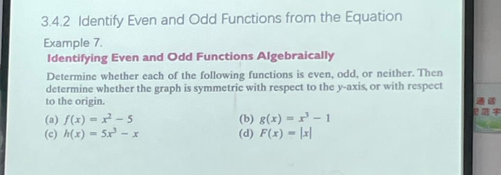 Identify Even and Odd Functions from the Equation
Example 7.
Identifying Even and Odd Functions Algebraically
Determine whether each of the following functions is even, odd, or neither. Then
determine whether the graph is symmetric with respect to the y-axis, or with respect

to the origin.
(a) f(x)=x^2-5 (b) g(x)=x^3-1
(c) h(x)=5x^3-x (d) F(x)=|x|