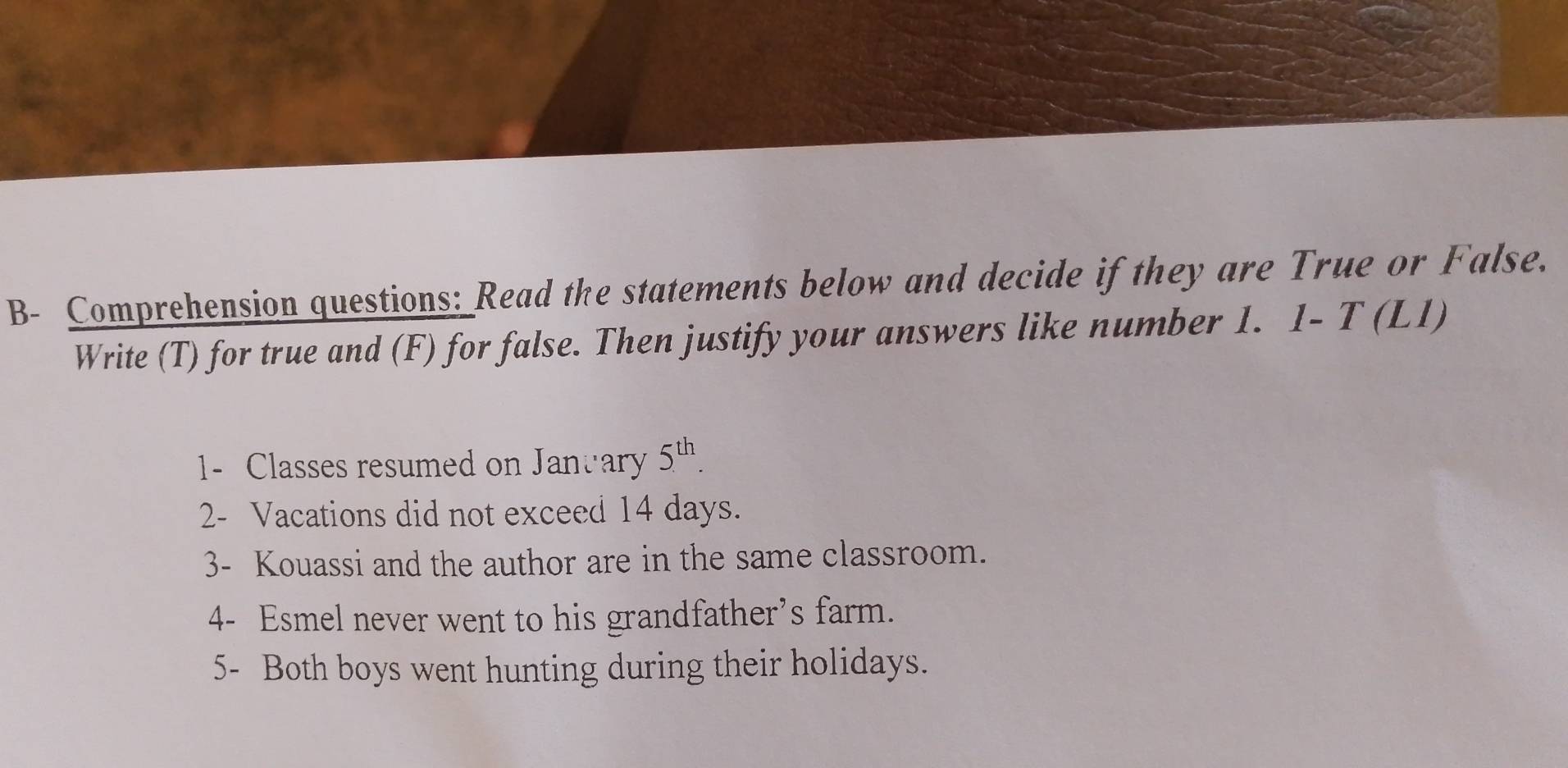 B- Comprehension questions: Read the statements below and decide if they are True or False. 
Write (T) for true and (F) for false. Then justify your answers like number 1. 1- T (L1) 
1- Classes resumed on Janvary 5^(th). 
2- Vacations did not exceed 14 days. 
3- Kouassi and the author are in the same classroom. 
4- Esmel never went to his grandfather’s farm. 
5- Both boys went hunting during their holidays.