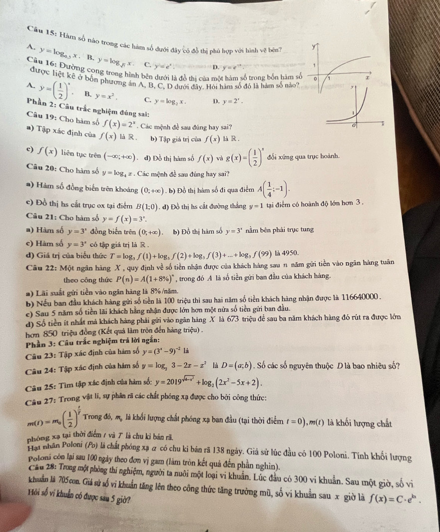 Hàm số nào trong các hàm số dưới đây có đồ thị phù hợp với hình vẽ bên?
y
A. y=log _0.5x. B. y=log _sqrt(7)x. C.
y=e^x. D. y=e^(-x).
1
Câu 16: Đường cong trong hình bên Ả đồ thị của mộ ố trong bốn hàm số 0 1
được liệt kê ở bốn phương án A, B, C, D dưới đây. Hỏi hàm số đó là hàm số nảo?
A. y=( 1/2 )^x. B. y=x^2. C. y=log _2x. D. y=2^x.
Phần 2: Câu trắc nghiệm đúng sai:
Câu 19: Cho hàm số f(x)=2^x. Các mệnh đề sau đúng hay sai?
a) Tập xác định của f(x) là R . b) Tập giá trị của f(x) là R .
c) f(x) liên tục trên (-∈fty ;+∈fty ) .d) Đồ thị hàm số f(x) và g(x)=( 1/2 )^x đối xứng qua trục hoành.
Câu 20: Cho hàm số y=log _4x *  Các mệnh đề sau đúng hay sai?
) Hàm số đồng biến trên khoảng (0;+∈fty ). b) Đồ thị hàm số đi qua điểm A( 1/4 ;-1).
c) Đồ thị hs cắt trục ox tại điểm B(1;0). d) Đồ thị hs cắt đường thẳng y=1 tại điểm có hoành độ lớn hơn 3 .
Câu 21: Cho hàm số y=f(x)=3^x.
a) Hàm số y=3^x đồng biến trên (0;+∈fty ) b) Đồ thị hàm số y=3^x nằm bên phải trục tung
c) Hàm số y=3^x có tập giá trị là R .
d) Giá trị của biểu thức T=log _3f(1)+log _3f(2)+log _3f(3)+...+log _3f(99) là 4950.
Câu 22: Một ngân hàng X , quy định về số tiền nhận được của khách hàng sau n năm gửi tiền vào ngân hàng tuân
theo công thức P(n)=A(1+8% )^n , trong đó A là số tiền gửi ban đầu của khách hàng.
a) Lãi suất gửi tiền vào ngân hàng là 8% /năm.
b) Nếu ban đầu khách hàng gửi số tiền là 100 triệu thì sau hai năm số tiền khách hàng nhận được là 116640000 .
c) Sau 5 năm số tiền lãi khách hằng nhận được lớn hơn một nửa số tiền gửi ban đầu.
d) Số tiền ít nhất mà khách hàng phải gửi vào ngân hàng X là 673 triệu để sau ba năm khách hàng đó rút ra được lớn
hơn 850 triệu đồng (Kết quả làm tròn đến hàng triệu) .
Phần 3: Câu trắc nghiệm trả lời ngắn:
Câu 23: Tập xác định của hàm số y=(3^x-9)^-2 là
Câu 24: Tập xác định của hàm số y=log _23-2x-x^2 là D=(a;b). Số các số nguyên thuộc D là bao nhiêu số?
Câu 25: Tìm tập xác định của hàm số: y=2019^(sqrt(4-x^2))+log _2(2x^2-5x+2).
Câu 27: Trong vật li, sự phân rã các chất phóng xạ được cho bởi công thức:
m(t)=m_0( 1/2 )^ t/T  Trong đó m_0 là khối lượng chất phóng xạ ban đầu (tại thời điểm t=0),m(t) là khối lượng chất
phóng xạ tại thời điểm / và 7 là chu kì bán rã.
Hạt nhân Poloni (Po) là chất phóng xạ α có chu kỉ bán rã 138 ngày. Giả sử lúc đầu có 100 Poloni. Tính khối lượng
Poloni còn lại sau 100 ngày theo đơn vị gam (làm tròn kết quả đến phần nghìn).
Câu 28: Trong một phòng thí nghiệm, người ta nuôi một loại vi khuẩn. Lúc đầu có 300 vi khuẩn. Sau một giờ, số v
khuẩn là 705con. Giả sử số vi khuẩn tăng lên theo công thức tăng trưởng mũ, số vi khuẩn sau x giờ là f(x)=C· e^b.
Hội số vi khuẩn có được sau 5 giờ?