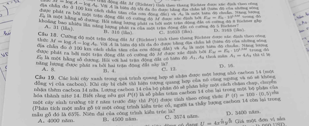 M=log A-log A_0 an động đất M (Richter) tính theo thang Richter được xác định theo công
. Với A là biên độ tối đa đo được bằng địa chân kế (biên độ của những sóng
địa chấn do ở 100 km cách chấn tâm của cơn đông đất) và Aa là một biên độ chuẩn. Năng lương
được phát ra bởi một trận động đất có cường đô M được xác định bởi E_M=E_0· 10^(1.5M) trong dó
E là một hằng số dương. Hồi năng lượng phát ra bởi một trận động đất có cường độ 8 Richter gấp
khoảng bao nhiều lần năng lượng phát ra của một trận động đất có cường độ 5 Richter?
A. 31 (lần). B. 316 (lần). C. 31623 (lần). D. 3163 (lần).
thức Câu 18. Cường độ một trận động dất M (Richter) tính theo thang Richter được xác định theo công
M=log A-log A_0.  Với A là biên độ tôi đa đo được bằng địa chấn kế (biên độ của những sóng
địa chấn đo ở 100 km cách chân tâm của cơn động đất) và a_0
là một biên độ chuẩn. Năng lượng
được phát ra bởi một trận động đất có cường độ M được xác định bởi E_M=E_0· 10^(1.5M) trong dó
E_0 là một hằng số dương. Hội với hai trận động đất có biên độ A_1,A_2 thoả mãn A_1=4A_2 th 1 tỉ lệ
năng lượng được phát ra bởi hai trận động đất này là?
A. 8. B. 4. D. 16.
C. 12.
Câu 19. Các loài cây xanh trong quá trình quang hợp sẽ nhận được một lượng nhỏ caebon 14 (một
đồng vị của cacbon). Khi cây bị chết thì hiện tượng quang hợp của nó cũng ngưng và nó sẽ không
nhận thêm cacbon 14 nữa. Lượng cacbon 14 của bộ phân đó sẽ phân hủy một cách chạm chạp, chuyên
hóa thành nitơ 14. Biết rằng nếu gọi P(t) là số phần trăm cacbon 14 còn lại trong một bộ phận của
một cây sinh trưởng từ t năm trước đây thì P(t) được tính theo công thức
(Phân tích một mẫu gỗ từ một công trình kiến trúc cổ, người ta thấy lượng cacbon 14 còn lại trong P(t)=100· (0,5) wso
mẫu gỗ đó là 65%. Niên đại của công trình kiến trúc là?
A. 4000 năm. B. 4500 năm. C. 3574 năm. D. 3400 năm.
n g có dang U=4x^(frac 7)10y^(frac 9)10 Giá một đơn vị sản