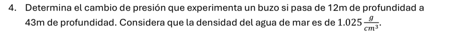 Determina el cambio de presión que experimenta un buzo si pasa de 12m de profundidad a
43m de profundidad. Considera que la densidad del agua de mar es de 1.025 g/cm^3 .