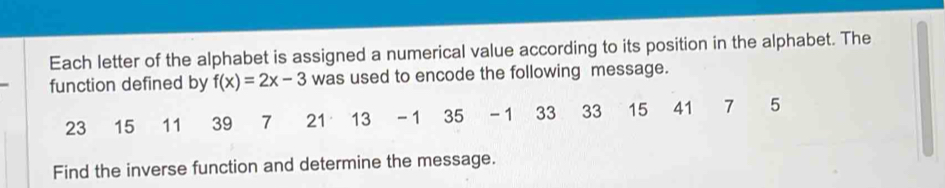 Each letter of the alphabet is assigned a numerical value according to its position in the alphabet. The 
function defined by f(x)=2x-3 was used to encode the following message.
23 15 11 39 7 21 13 -1 35 - 1 33 33 15 41 7 5
Find the inverse function and determine the message.