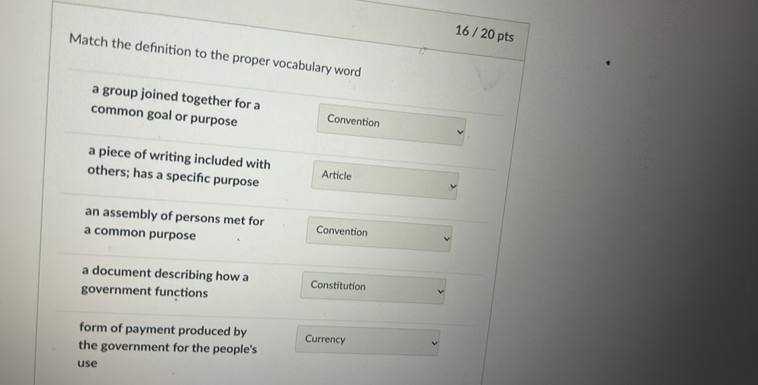 16 / 20 pts
Match the defnition to the proper vocabulary word
a group joined together for a Convention
common goal or purpose
a piece of writing included with
others; has a specifc purpose Article
an assembly of persons met for Convention
a common purpose
a document describing how a Constitution
government functions
form of payment produced by Currency
the government for the people's
use