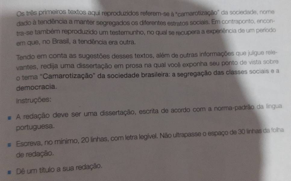 Os três primeiros textos aqui reproduzidos referem-se à "camarotização'' da sociedade, nome 
dado à tendência a manter segregados os diferentes estratos sociais. Em contraponto, encon- 
tra-se também reproduzido um testemunho, no qual se recupera a experiência de um período 
em que, no Brasil, a tendência era outra. 
Tendo em conta as sugestões desses textos, além de outras informações que julgue rele- 
vantes, redija uma dissertação em prosa na qual você exponha seu ponto de vista sobre 
o tema “Camarotização” da sociedade brasileira: a segregação das classes sociais e a 
democracia. 
Instruções: 
A redação deve ser uma dissertação, escrita de acordo com a norma-padrão da língua 
portuguesa. 
Escreva, no mínimo, 20 linhas, com letra legível. Não ultrapasse o espaço de 30 linhas da folha 
de redação. 
Dê um título a sua redação.