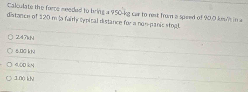 Calculate the force needed to bring a 950-kg car to rest from a speed of 90.0 km/h in a
distance of 120 m (a fairly typical distance for a non-panic stop).
2. 47kN
6.00 kN
4.00 kN
3.00 kN