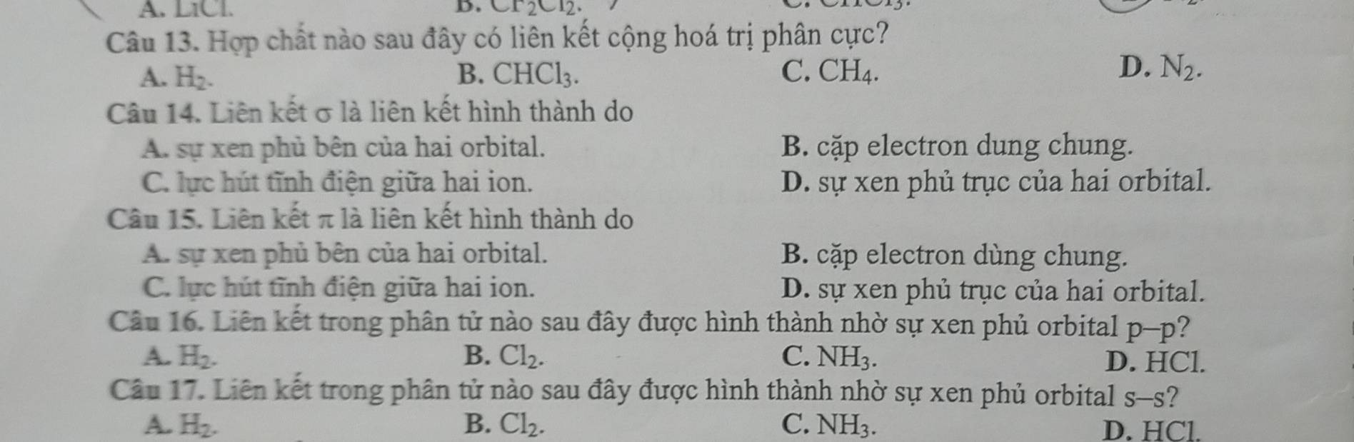 L1Cl. D. Cr_2Cr_2. 
Câu 13. Hợp chất nào sau đây có liên kết cộng hoá trị phân cực?
D.
A. H_2. B. CHCl_3. C. CH_4. N_2. 
Câu 14. Liên kết σ là liên kết hình thành do
A. sự xen phủ bên của hai orbital. B. cặp electron dung chung.
C. lực hút tĩnh điện giữa hai ion. D. sự xen phủ trục của hai orbital.
Câu 15. Liên kết π là liên kết hình thành do
A. sự xen phủ bên của hai orbital. B. cặp electron dùng chung.
C. lực hút tĩnh điện giữa hai ion. D. sự xen phủ trục của hai orbital.
Câu 16. Liên kết trong phân tử nào sau đây được hình thành nhờ sự xen phủ orbital p-p ?
A. H_2. B. Cl_2. C. NH_3. D. HCl.
Câu 17. Liên kết trong phân tử nào sau đây được hình thành nhờ sự xen phủ orbital S-S ?
A. H_2. B. Cl_2. C. NH_3. D. HCl.