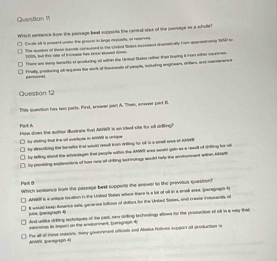 Which sentence from the passage best supports the central idea of the passage as a whole?
Crude oil is present under the ground in large deposits, or reserves.
The number of these barrels consumed in the United States increased dramatically from approximately 1950 to
2005, but this rate of Increase has since slowed down.
There are many benefits of producing oil within the United States rather than buying it from other countries.
Finally, producing oil requires the work of thousands of people, including engineers, drillers, and maintenance
personnel
Question 12
This question has two parts. First, answer part A. Then, answer part B.
Part A
How does the author illustrate that ANWR is an ideal site for oil drilling?
by stating that the oil available in ANWR is unique
by describing the benefits that would result from drilling for oil in a small area of ANWR
by telling about the advantages that people within the ANWR area would gain as a result of drilling for oil
by providing explanations of how new oll drilling technology would help the environment within ANWR
Part B
Which sentence from the passage best supports the answer to the previous question?
ANWR is a unique location in the United States where there is a lot of oll in a small area. (paragraph 4)
It would keep America safe, generate billions of dollars for the United States, and create thousands of
Jobs. (paragraph 4)
And unlike drilling techniques of the past, new drilling technology allows for the production of oil in a way that
minimizes its Impact on the environment. (paragraph 4)
For all of these reasons, many government officials and Alaska Natives support oil production in
ANWR. (paregraph 4)