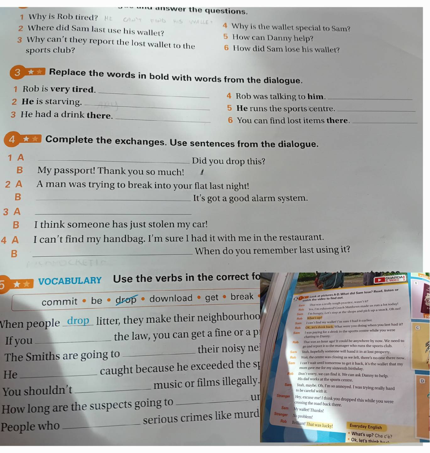 answer the questions.
1 Why is Rob tired?
4 Why is the wallet special to Sam?
2 Where did Sam last use his wallet?
5 How can Danny help?
3 Why can’t they report the lost wallet to the 6 How did Sam lose his wallet?
sports club?
3 sa Replace the words in bold with words from the dialogue.
_
1 Rob is very tired.
4 Rob was talking to him._
2 He is starving._
5 He runs the sports centre._
_
3 He had a drink there.
6 You can find lost items there._
4 ★★ Complete the exchanges. Use sentences from the dialogue.
1 A _Did you drop this?
B My passport! Thank you so much! ！
2 A A man was trying to break into your flat last night!
B _It’s got a good alarm system.
3 A_
B I think someone has just stolen my car!
4 A I can’t find my handbag. I’m sure I had it with me in the restaurant.
B _When do you remember last using it?
VOCABULARY Use the verbs in the correct fo
SYABPA!
commit • be • drop • download • get • break 
al Look at pictures A-D. What did Sam lose? Read, listen or
watch the video to find out.
Sam That was a really tough practice, wasn’t it?
Sam I'm hungry. Let's stop at the shops and pick up a snack. Oh no!
When people _drop_ litter, they make their neighbourhoo Rob Yes. I'm exhausted! Coach Matthews made us run a lot today!
Rob What's up?
Sam I can't find my wallet! I'm sure I had it earlier.
Rob OK, let's think back. What were you doing when you last had it?
If you_ the law, you can get a fine or a pr Sam I was paying for a drink in the sports centre while you were c
chatting to Danny.
Rob That was an hour ago! It could be anywhere by now. We need to
go and report it to the manager who runs the sports club.
The Smiths are going to _their noisy nei Sam Yeah, hopefully someone will hand it in at lost property.
Rob Wait, the centre was closing as we left, there's no one there now.
mum gave me for my sixteenth birthday.
He_
caught because he exceeded the sp Sam I can't wait until tomorrow to get it back, it’s the wallet that my
Bob Don't worry, we can find it. We can ask Danny to help.
His dad works at the sports centre.
D
You shouldn't _music or films illegally. Sam Yeah, maybe. Oh, I'm so annoyed. I was trying really hard
to be careful with it.
How long are the suspects going to_
ur Stranger Hey, excuse me! I think you dropped this while you were
crossing the road back there.
Sam My wallet! Thanks!
People who _serious crimes like murd Stranger No problem!
Rob Brilliant! That was lucky! Everyday English
* What's up? Che c'è?
* Ok, let's think hosk