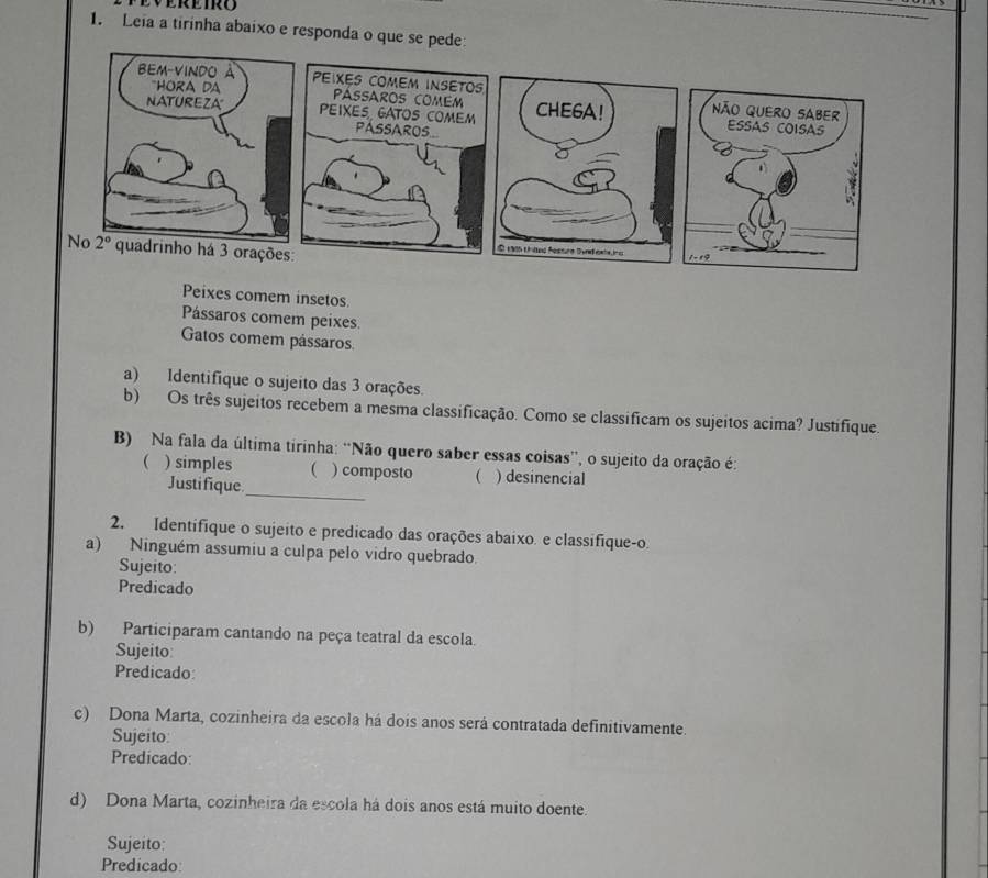 Leia a tirinha abaixo e responda o que se pede
Peixes comem insetos.
Pássaros comem peixes.
Gatos comem pássaros
a) Identifique o sujeito das 3 orações.
b) Os três sujeitos recebem a mesma classificação. Como se classificam os sujeitos acima? Justifique.
B) Na fala da última tirinha: “Não quero saber essas coisas', o sujeito da oração é:
( ) simples ( ) composto ( ) desinencial
Justifique
_
2. Identifique o sujeito e predicado das orações abaixo. e classifique-o.
a) Ninguém assumiu a culpa pelo vidro quebrado.
Sujeito:
Predicado
b) Participaram cantando na peça teatral da escola.
Sujeito:
Predicado:
c) Dona Marta, cozinheira da escola há dois anos será contratada definitivamente.
Sujeito:
Predicado:
d) Dona Marta, cozinheira da escola há dois anos está muito doente.
Sujeito:
Predicado