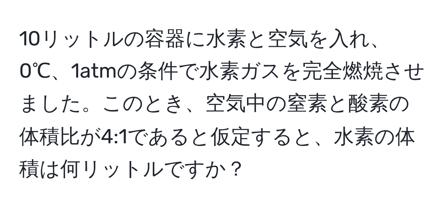 10リットルの容器に水素と空気を入れ、0℃、1atmの条件で水素ガスを完全燃焼させました。このとき、空気中の窒素と酸素の体積比が4:1であると仮定すると、水素の体積は何リットルですか？