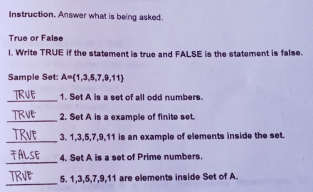 Instruction. Answer what is being asked. 
True or False 
I. Write TRUE if the statement is true and FALSE is the statement is false. 
Sample Set: A= 1,3,5,7,9,11
_1. Set A is a set of all odd numbers. 
_2. Set A is a example of finite set. 
_ 
3. 1, 3, 5, 7, 9, 11 is an example of elements inside the set. 
_ 
4. Set A is a set of Prime numbers. 
_ 
5. 1, 3, 5, 7, 9, 11 are elements inside Set of A.