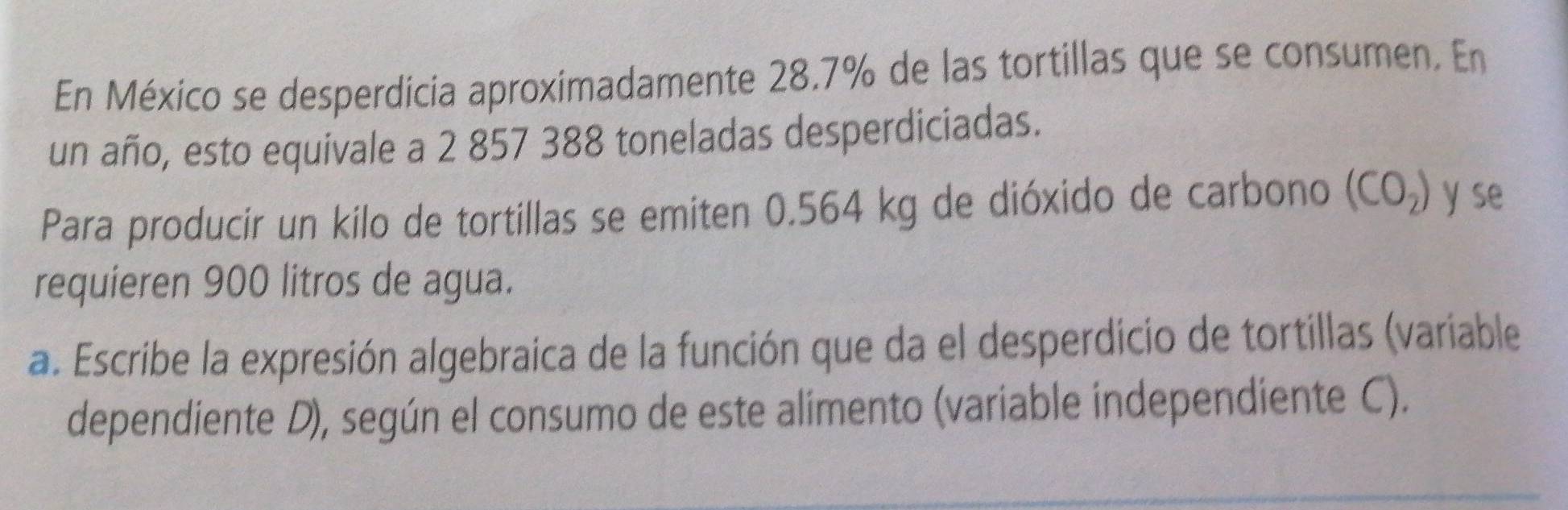 En México se desperdicia aproximadamente 28.7% de las tortillas que se consumen. En 
un año, esto equivale a 2 857 388 toneladas desperdiciadas. 
Para producir un kilo de tortillas se emiten 0.564 kg de dióxido de carbono (CO_2) y se 
requieren 900 litros de agua. 
a. Escribe la expresión algebraica de la función que da el desperdicio de tortillas (variable 
dependiente D), según el consumo de este alimento (variable independiente C).