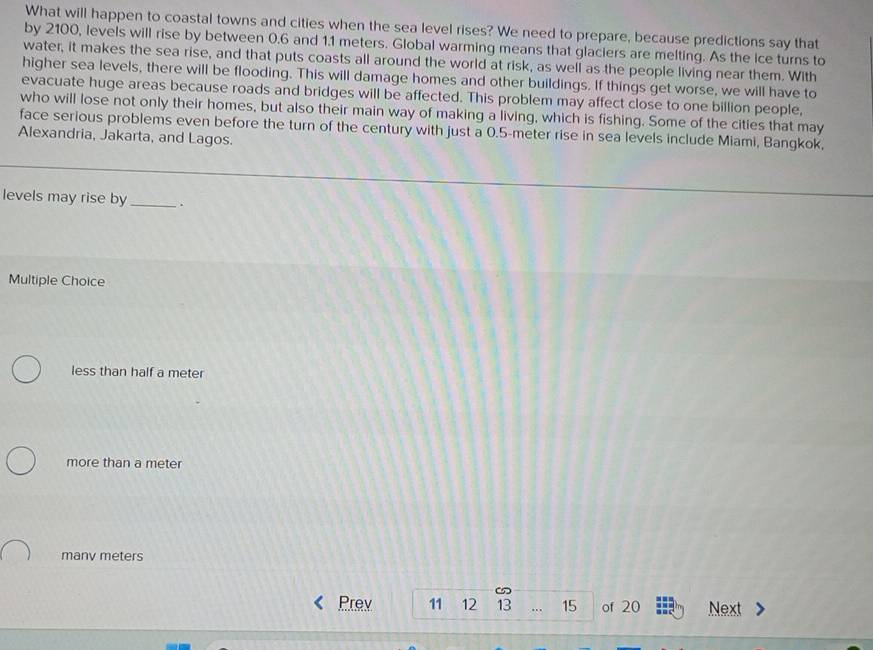 What will happen to coastal towns and cities when the sea level rises? We need to prepare, because predictions say that
by 2100, levels will rise by between 0.6 and 1.1 meters. Global warming means that glaciers are melting. As the ice turns to
water, it makes the sea rise, and that puts coasts all around the world at risk, as well as the people living near them. With
higher sea levels, there will be flooding. This will damage homes and other buildings. If things get worse, we will have to
evacuate huge areas because roads and bridges will be affected. This problem may affect close to one billion people,
who will lose not only their homes, but also their main way of making a living, which is fishing. Some of the cities that may
face serious problems even before the turn of the century with just a 0.5-meter rise in sea levels include Miami, Bangkok,
Alexandria, Jakarta, and Lagos.
levels may rise by _.
Multiple Choice
less than half a meter
more than a meter
manv meters
Prev 11 12 13 … 15 of 20 Next