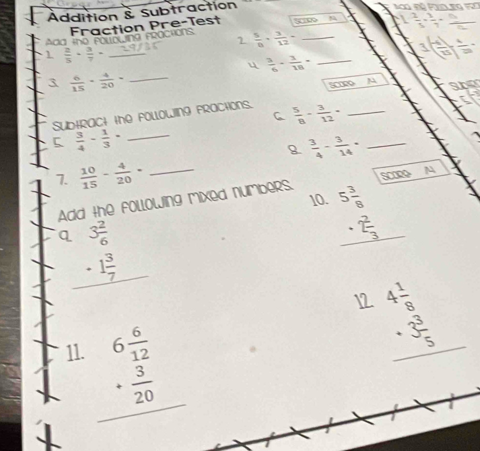 Addition & Subtraction 
Fraction Pre-Test SCEDO
- 2/3 - 2/7 =
2  5/8 ·  3/12 - _ 
Add the foubwing fractions 
1  2/5 ·  3/7 = _
1( (-1)/15 )
u  3/6 - 3/18 - _ 
3  6/15 - 4/20 - _ 
scomp 
sf 
C  5/8 - 3/12 = _ 
SUbtRACt the FOLLoWINg FRaCtOns. 
5  3/4 - 1/3 - _
 3/4 - 3/14 = _ 
1 
7.  10/15 - 4/20 = _ 
10 beginarrayr 5 3/8  + 2/3  hline endarray
A dd . lowing mixed numbers.
beginarrayr Q3 2/6  -1 3/7  hline endarray
12 beginarrayr 4 1/8  +3 3/5  hline endarray
11.
beginarrayr 6 6/12  + 3/20  hline endarray