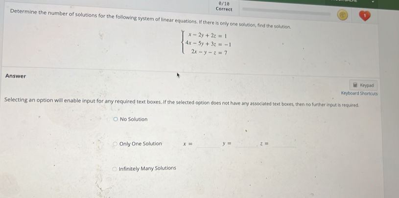 Determine the number of solutions for the following system of linear equations. If there is only one solution, find the solution.
beginarrayl x-2y+2z=1 4x-5y+3z=-1 2x-y-z=7endarray.
Answer
Keypad
Keyboard Shortcuts
Selecting an option will enable input for any required text boxes. If the selected option does not have any associated text boxes, then no further input is required.
No Solution
Only One Solution x= _ y= _ z= _
Infinitely Many Solutions