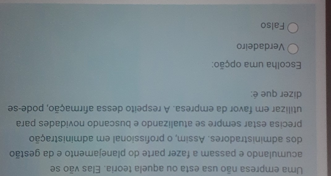 Uma empresa não usa esta ou aquela teoria. Elas vão se
acumulando e passam a fazer parte do planejamento e da gestão
dos administradores. Assim, o profissional em administração
precisa estar sempre se atualizando e buscando novidades para
utilizar em favor da empresa. A respeito dessa afirmação, pode-se
dizer que é:
Escolha uma opção:
Verdadeíro
Falso