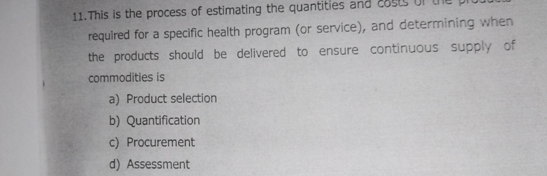 This is the process of estimating the quantities and costs of the p
required for a specific health program (or service), and determining when
the products should be delivered to ensure continuous supply of
commodities is
a) Product selection
b) Quantification
c) Procurement
d) Assessment