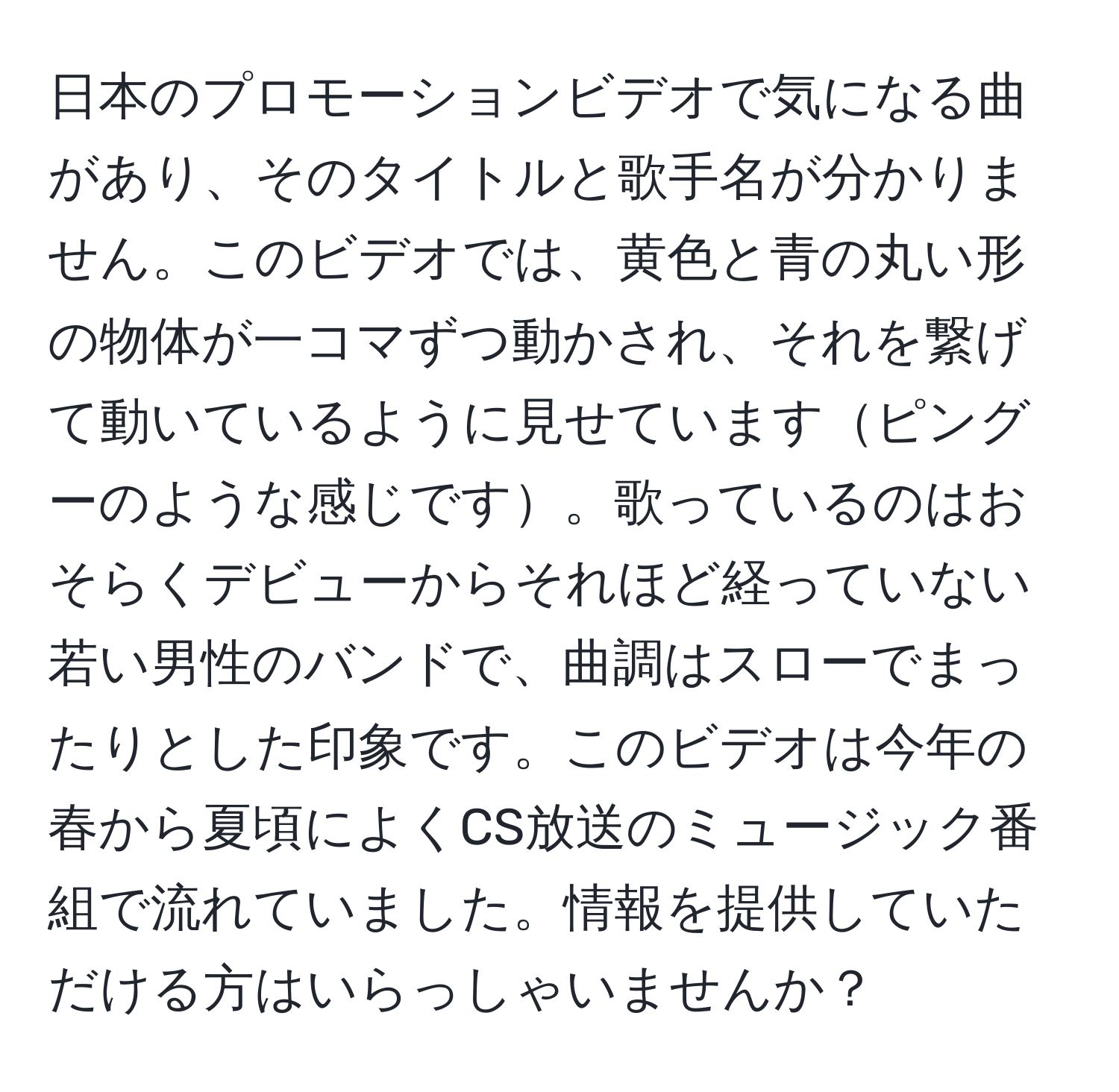 日本のプロモーションビデオで気になる曲があり、そのタイトルと歌手名が分かりません。このビデオでは、黄色と青の丸い形の物体が一コマずつ動かされ、それを繋げて動いているように見せていますピングーのような感じです。歌っているのはおそらくデビューからそれほど経っていない若い男性のバンドで、曲調はスローでまったりとした印象です。このビデオは今年の春から夏頃によくCS放送のミュージック番組で流れていました。情報を提供していただける方はいらっしゃいませんか？